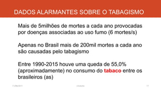 DADOS ALARMANTES SOBRE O TABAGISMO
Mais de 5milhões de mortes a cada ano provocadas
por doenças associadas ao uso fumo (6 mortes/s)
Apenas no Brasil mais de 200mil mortes a cada ano
são causadas pelo tabagismo
Entre 1990-2015 houve uma queda de 55,0%
(aproximadamente) no consumo do tabaco entre os
brasileiros (as)
11/08/2017 17J.Gretzitz
 