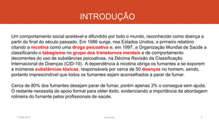 INTRODUÇÃO
Um comportamento social aceitável e difundido por todo o mundo, reconhecido como doença a
partir do final do século passado. Em 1986 surge, nos Estados Unidos, o primeiro relatório
citando a nicotina como uma droga psicoativa e, em 1997, a Organização Mundial de Saúde a
classificando o tabagismo no grupo dos transtornos mentais e de comportamento
decorrentes do uso de substâncias psicoativas, na Décima Revisão da Classificação
Internacional de Doenças (CID-10). A dependência à nicotina obriga os fumantes a se exporem
a inúmeras substâncias tóxicas, responsáveis por cerca de 50 doenças no homem, sendo,
portanto imprescindível que todos os fumantes sejam aconselhados a parar de fumar.
Cerca de 80% dos fumantes desejam parar de fumar, porém apenas 3% o consegue sem ajuda.
O restante necessita de apoio formal para obter êxito, evidenciando a importância da abordagem
rotineira do fumante pelos profissionais de saúde.
11/08/2017 2J.Gretzitz
 