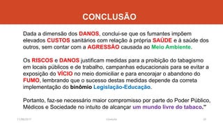 CONCLUSÃO
Dada a dimensão dos DANOS, conclui-se que os fumantes impõem
elevados CUSTOS sanitários com relação à própria SAÚDE e à saúde dos
outros, sem contar com a AGRESSÃO causada ao Meio Ambiente.
Os RISCOS e DANOS justificam medidas para a proibição do tabagismo
em locais públicos e de trabalho, campanhas educacionais para se evitar a
exposição do VÍCIO no meio domiciliar e para encorajar o abandono do
FUMO, lembrando que o sucesso destas medidas depende da correta
implementação do binômio Legislação-Educação.
Portanto, faz-se necessário maior compromisso por parte do Poder Público,
Médicos e Sociedade no intuito de alcançar um mundo livre do tabaco.”
11/08/2017 20J.Gretzitz
 