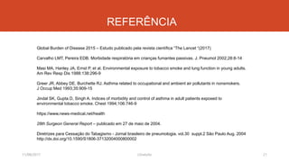 REFERÊNCIA
Global Burden of Disease 2015 – Estudo publicado pela revista científica “The Lancet “(2017)
Carvalho LMT, Pereira EDB. Morbidade respiratória em crianças fumantes passivas. J. Pneumol 2002;28:8-14
Masi MA, Hanley JA, Ernst P, et al. Environmental exposure to tobacco smoke and lung function in young adults.
Am Rev Resp Dis 1988:138:296-9
Greer JR, Abbey DE, Burchette RJ. Asthma related to occupational and ambient air pollutants in nonsmokers.
J Occup Med 1993;35:909-15
Jindal SK, Gupta D, Singh A. Indices of morbidity and control of asthma in adult patients exposed to
environmental tobacco smoke. Chest 1994;106:746-9
https://www.news-medical.net/health
28th Surgeon General Report – publicado em 27 de maio de 2004.
Diretrizes para Cessação do Tabagismo - Jornal brasileiro de pneumologia. vol.30 suppl.2 São Paulo Aug. 2004
http://dx.doi.org/10.1590/S1806-37132004000800002
11/08/2017 21J.Gretzitz
 