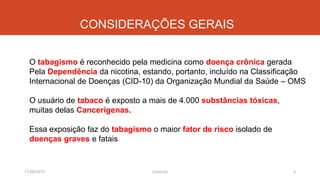 CONSIDERAÇÕES GERAIS
11/08/2017 J.Gretzitz 4
O tabagismo é reconhecido pela medicina como doença crônica gerada
Pela Dependência da nicotina, estando, portanto, incluído na Classificação
Internacional de Doenças (CID-10) da Organização Mundial da Saúde – OMS
O usuário de tabaco é exposto a mais de 4.000 substâncias tóxicas,
muitas delas Cancerígenas.
Essa exposição faz do tabagismo o maior fator de risco isolado de
doenças graves e fatais
 