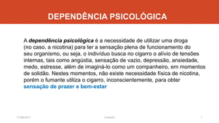 DEPENDÊNCIA PSICOLÓGICA
A dependência psicológica é a necessidade de utilizar uma droga
(no caso, a nicotina) para ter a sensação plena de funcionamento do
seu organismo, ou seja, o indivíduo busca no cigarro o alívio de tensões
internas, tais como angústia, sensação de vazio, depressão, ansiedade,
medo, estresse, além de imaginá-lo como um companheiro, em momentos
de solidão. Nestes momentos, não existe necessidade física de nicotina,
porém o fumante utiliza o cigarro, inconscientemente, para obter
sensação de prazer e bem-estar
11/08/2017 7J.Gretzitz
 