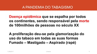 A PANDEMIA DO TABAGISMO
Doença epidêmica que se espalha por todos
os continentes, sendo responsável pela morte
de 100milhões de pessoas no século XX
A proliferação deu-se pela glamorização do
uso do tabaco em todas as suas formas
Fumado – Mastigado – Aspirado (rapé)
11/08/2017 9J.Gretzitz
 