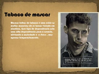 Mascar folhas de tabaco é uma entre as muitas maneiras de se tornar viciado em nicotina. Esse tipo de dependência cria uma alta dependência para o usuário,  aliviando a ansiedade e  o stress , mas apenas temporariamente.  