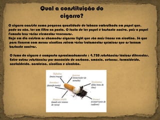 Qual a constituição do cigarro? O fumo do cigarro é composto aproximadamente : 4.720 substâncias tóxicas diferentes. Entre outras substâncias por monóxido de carbono, amónia, cetonas, formaldeído, acetaldeído, acroleína, nicotina e alcatrão.  O cigarro consiste numa pequena quantidade de tabaco embrulhada em papel que,  pode ou não, ter um filtro na ponta. O facto de ter papel é bastante nocivo, pois o papel  Fumado tens vários elementos venenosos. Hoje em dia existem os chamados cigarros light que são mais fracos em nicotina. Só que para ficarem com menos nicotina sofrem vários tratamentos químicos que os tornam bastante nocivos. 