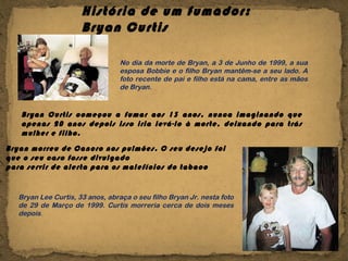 História de um fumador: Bryan Curtis  No dia da morte de Bryan, a 3 de Junho de 1999, a sua esposa Bobbie e o filho Bryan mantêm-se a seu lado. A foto recente de pai e filho está na cama, entre as mãos de Bryan. Bryan Curtis começou a fumar aos 13 anos, nunca imaginando que apenas 20 anos depois isso iria levá-lo à morte, deixando para trás mulher e filho. Bryan Lee Curtis, 33 anos, abraça o seu filho Bryan Jr. nesta foto de 29 de Março de 1999. Curtis morreria cerca de dois meses depois . Bryan morreu de Cancro nos pulmões. O seu desejo foi  que o seu caso fosse divulgado para servir de alerta para os malefícios do tabaco 