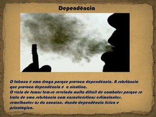 O tabaco é uma droga porque provoca dependência. A substância que provoca dependência é  a nicotina. O vício de fumar tem-se revelado muito difícil de combater porque se trata de uma substância com características estimulantes, semelhantes às da cocaína, dando dependência física e psicológica. Dependência 