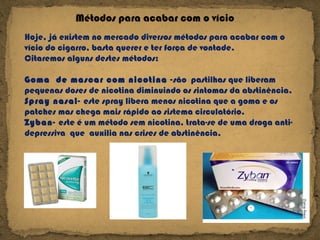 Métodos para acabar com o vício  Hoje, já existem no mercado diversos métodos para acabar com o vício do cigarro, basta querer e ter força de vontade. Citaremos alguns destes métodos: Goma  de mascar com nicotina - são  pastilhas que liberam pequenas doses de nicotina diminuindo os sintomas da abstinência. Spray nasal-  este spray libera menos nicotina que a goma e os patches mas chega mais rápido ao sistema circulatório. Zyban-  este é um método sem nicotina, trata-se de uma droga anti-depressiva  que  auxilia nas crises de abstinência. 
