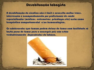 Desabituação tabagista A desabituação da nicotina não é fácil e necessita muitas vezes, intervenção e acompanhamento por profissionais de saúde especializados (médicos, enfermeiros, psicólogos,etc) assim como terapêutica comportamental  e/ou farmacológica. Os adolescentes que fumam podem deixar de fumar com facilidade só basta parar de fumar para o conseguir pois não estão verdadeiramente  dependentes do tabaco. 