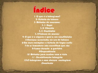 1- O que é o tabagismo? 2- História do tabaco 3- Métodos de consumo: 3.1- Rapé 3.2- Charuto 3.3- Cachimbo 3.4-Tabaco de mascar 4- O que é o cigarro e qual a sua constituição 5-Doenças associadas ao uso do tabaco 6-Um caso exemplar: a história de bryan curtis 7- Só os fumadores não acreditam que são 8- Fumar durante  a gravidez 9- Dependência 10  Métodos para acabar com o vício  11 -  Desabituação tabagista 12-O tabagismo e uma doença  contagiosa Conclusão 
