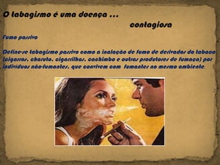 O tabagismo é uma doença … contagiosa  Fumo passivo Define-se tabagismo passivo como a inalação de fumo de derivados do tabaco (cigarros, charuto, cigarrilhas, cachimbo e outras produtores de fumaça) por indivíduos não-fumantes, que convivem com  fumantes no mesmo ambiente . 