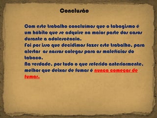 Conclusão   Com este trabalho concluímos que o tabagismo é um hábito que se adquire na maior parte dos casos durante a adolescência. Foi por isso que decidimos fazer este trabalho, para alertar  os nossos colegas para os malefícios do tabaco. Na verdade, por tudo o que referido anteriormente, melhor que deixar de fumar é  nunca começar de fumar. 