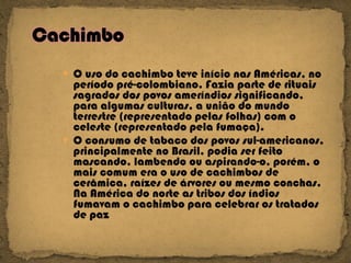 O uso do cachimbo teve início nas Américas, no período pré-colombiano. Fazia parte de rituais sagrados dos povos ameríndios significando, para algumas culturas, a união do mundo terrestre (representado pelas folhas) com o celeste (representado pela fumaça).  O consumo de tabaco dos povos sul-americanos, principalmente no Brasil, podia ser feito mascando, lambendo ou aspirando-o, porém, o mais comum era o uso de cachimbos de cerâmica, raízes de árvores ou mesmo conchas. Na América do norte as tribos dos índios fumavam o cachimbo para celebrar os tratados de paz 