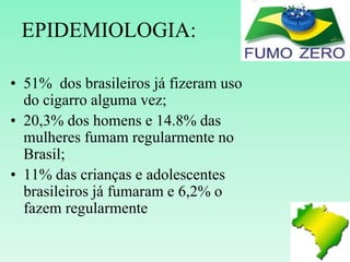 EPIDEMIOLOGIA:
• 51% dos brasileiros já fizeram uso
do cigarro alguma vez;
• 20,3% dos homens e 14.8% das
mulheres fumam regularmente no
Brasil;
• 11% das crianças e adolescentes
brasileiros já fumaram e 6,2% o
fazem regularmente
 