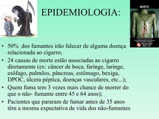 EPIDEMIOLOGIA:
• 50% dos fumantes irão falecer de alguma doença
relacionada ao cigarro;
• 24 causas de morte estão associadas ao cigarro
diretamente (ex: câncer de boca, faringe, laringe,
esôfago, pulmões, pâncreas, estômago, bexiga,
DPOC, úlcera péptica, doenças vasculares, etc...);
• Quem fuma tem 3 vezes mais chance de morrer do
que o não- fumante entre 45 e 64 anos);
• Pacientes que pararam de fumar antes de 35 anos
têm a mesma expectativa de vida dos não-fumantes
 
