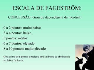 ESCALA DE FAGESTRÖM:
CONCLUSÃO: Grau de dependência da nicotina:
0 a 2 pontos: muito baixo
3 a 4 pontos: baixo
5 pontos: médio
6 a 7 pontos: elevado
8 a 10 pontos: muito elevado
Obs: acima de 6 pontos o paciente terá síndrome de abstinência
ao deixar de fumar.
 