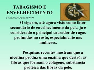 TABAGISMO E
ENVELHECIMENTO
Folha de São Paulo 26.07.04
O cigarro, até agora visto como fator
secundário de envelhecimento da pele, já é
considerado o principal causador de rugas
profundas no rosto, especialmente nas
mulheres.
Pesquisas recentes mostram que a
nicotina produz uma enzima que destrói as
fibras que formam o colágeno, substância
protéica das fibras da pele.
 