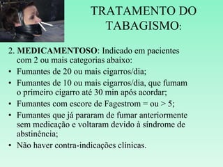 TRATAMENTO DO
TABAGISMO:
2. MEDICAMENTOSO: Indicado em pacientes
com 2 ou mais categorias abaixo:
• Fumantes de 20 ou mais cigarros/dia;
• Fumantes de 10 ou mais cigarros/dia, que fumam
o primeiro cigarro até 30 min após acordar;
• Fumantes com escore de Fagestrom = ou > 5;
• Fumantes que já pararam de fumar anteriormente
sem medicação e voltaram devido à síndrome de
abstinência;
• Não haver contra-indicações clínicas.
 
