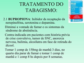 TRATAMENTO DO
TABAGISMO:
2.1 BUPROPIONA: Inibidor da recaptação da
norepinefrina, serotonina e dopamina.
Diminui a vontade de fumar e os sintomas da
síndrome de abstinência.
Contra-indicada em pacientes com história prévia
de crise convulsiva, tumor de SNC, anorexia
nervosa, bulimia, alcoólatra em fase de retirada do
álcool.
Tomar 1 comp de 150mg de manhã 3 dias, no
quarto dia parar de fumar e tomar 1 comp de
manhã e 1 comp 8 hs depois por 8 semanas.
 