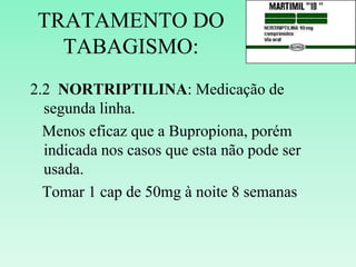 TRATAMENTO DO
TABAGISMO:
2.2 NORTRIPTILINA: Medicação de
segunda linha.
Menos eficaz que a Bupropiona, porém
indicada nos casos que esta não pode ser
usada.
Tomar 1 cap de 50mg à noite 8 semanas.
 