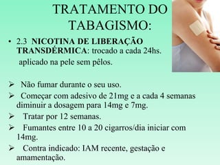 TRATAMENTO DO
TABAGISMO:
• 2.3 NICOTINA DE LIBERAÇÃO
TRANSDÉRMICA: trocado a cada 24hs.
aplicado na pele sem pêlos.
 Não fumar durante o seu uso.
 Começar com adesivo de 21mg e a cada 4 semanas
diminuir a dosagem para 14mg e 7mg.
 Tratar por 12 semanas.
 Fumantes entre 10 a 20 cigarros/dia iniciar com
14mg.
 Contra indicado: IAM recente, gestação e
amamentação.
 