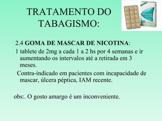 TRATAMENTO DO
TABAGISMO:
2.4 GOMA DE MASCAR DE NICOTINA:
1 tablete de 2mg a cada 1 a 2 hs por 4 semanas e ir
aumentando os intervalos até a retirada em 3
meses.
Contra-indicado em pacientes com incapacidade de
mascar, úlcera péptica, IAM recente.
obs:. O gosto amargo é um inconveniente.
 