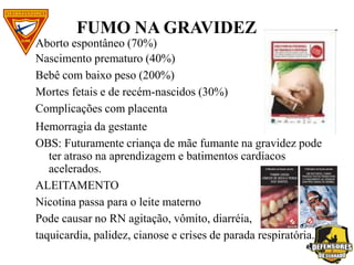 FUMO NA GRAVIDEZ
Aborto espontâneo (70%)
Nascimento prematuro (40%)
Bebê com baixo peso (200%)
Mortes fetais e de recém-nascidos (30%)
Complicações com placenta
Hemorragia da gestante
OBS: Futuramente criança de mãe fumante na gravidez pode
ter atraso na aprendizagem e batimentos cardíacos
acelerados.
ALEITAMENTO
Nicotina passa para o leite materno
Pode causar no RN agitação, vômito, diarréia,
taquicardia, palidez, cianose e crises de parada respiratória.
 