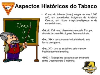 Aspectos Históricos do Tabaco
• O uso do tabaco (fumo) surgiu no ano 1.000
a.C, em sociedades indígenas da América
Central, em rituais mágicos-religiosos e de
curandeirísmo.
•Século XVI - uso disseminou-se pela Europa,
através de Jean Nicot, para fins medicinais.
•Sec. XIX - passou a ser industrializado sob
forma de cigarro.
•Sec. XX - uso se espalhou pelo mundo.
Publicidade e marketing.
•1960 – Tabagismo passou a ser encarado
como Dependência à nicotina.
 