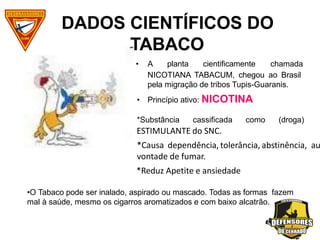 • A planta cientificamente chamada
NICOTIANA TABACUM, chegou ao Brasil
pela migração de tribos Tupis-Guaranis.
Princípio ativo: NICOTINA
•
*Substância cassificada como (droga)
DADOS CIENTÍFICOS DO
TABACO
ESTIMULANTE do SNC.
*Causa dependência, tolerância, abstinência, au
vontade de fumar.
*Reduz Apetite e ansiedade
•O Tabaco pode ser inalado, aspirado ou mascado. Todas as formas fazem
mal à saúde, mesmo os cigarros aromatizados e com baixo alcatrão.
 