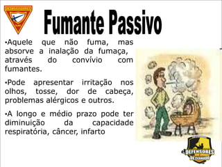 •Aquele que não fuma, mas
absorve a inalação da fumaça,
através do convívio com
fumantes.
•Pode apresentar irritação nos
olhos, tosse, dor de cabeça,
problemas alérgicos e outros.
•A longo e médio prazo pode ter
diminuição da capacidade
respiratória, câncer, infarto
 