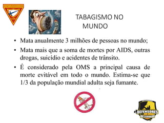 TABAGISMO NO
MUNDO
• Mata anualmente 3 milhões de pessoas no mundo;
• Mata mais que a soma de mortes por AIDS, outras
drogas, suicídio e acidentes de trânsito.
• É considerado pela OMS a principal causa de
morte evitável em todo o mundo. Estima-se que
1/3 da população mundial adulta seja fumante.
 