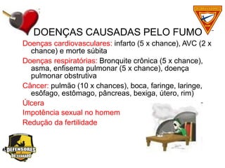 Doenças cardiovasculares: infarto (5 x chance), AVC (2 x
chance) e morte súbita
Doenças respiratórias: Bronquite crônica (5 x chance),
asma, enfisema pulmonar (5 x chance), doença
pulmonar obstrutiva
Câncer: pulmão (10 x chances), boca, faringe, laringe,
esôfago, estômago, pâncreas, bexiga, útero, rim)
Úlcera
Impotência sexual no homem
Redução da fertilidade
DOENÇAS CAUSADAS PELO FUMO
 