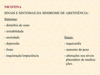 NICOTINA SINAIS E SINTOMAS DA SINDROME DE ABSTINÊNCIA: Sintomas :  - distúrbio do sono - irritabilidade - ansiedade Sinais: - depressão - taquicardia - fome - aumento do peso - inquietação/impaciência - alterações nos níveis    plasmátios de medica-   ções. 