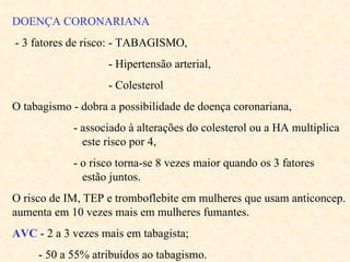 DOENÇA CORONARIANA - 3 fatores de risco: - TABAGISMO, - Hipertensão arterial, - Colesterol O tabagismo - dobra a possibilidade de doença coronariana, - associado à alterações do colesterol ou a HA multiplica  este risco por 4, - o risco torna-se 8 vezes maior quando os 3 fatores  estão juntos. O risco de IM, TEP e tromboflebite em mulheres que usam anticoncep. aumenta em 10 vezes mais em mulheres fumantes.  AVC  - 2 a 3 vezes mais em tabagista; - 50 a 55% atribuídos ao tabagismo. 
