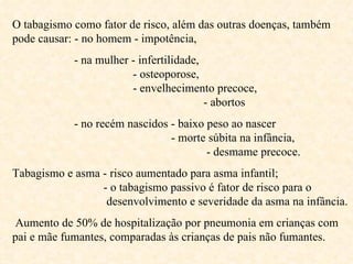 O tabagismo como fator de risco, além das outras doenças, também pode causar: - no homem - impotência, - na mulher - infertilidade,    - osteoporose,    - envelhecimento precoce,    - abortos   - no recém nascidos - baixo peso ao nascer    - morte súbita na infância,    - desmame precoce. Tabagismo e asma - risco aumentado para asma infantil;    - o tabagismo passivo é fator de risco para o    desenvolvimento e severidade da asma na infância. Aumento de 50% de hospitalização por pneumonia em crianças com pai e mãe fumantes, comparadas às crianças de pais não fumantes. 