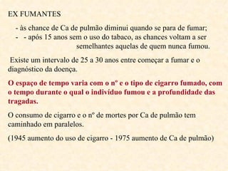 EX FUMANTES - às chance de Ca de pulmão diminui quando se para de fumar;  -  - após 15 anos sem o uso do tabaco, as chances voltam a ser  semelhantes aquelas de quem nunca fumou. Existe um intervalo de 25 a 30 anos entre começar a fumar e o diagnóstico da doença. O espaço de tempo varia com o nº e o tipo de cigarro fumado, com  o tempo durante o qual o indivíduo fumou e a profundidade das tragadas.   O consumo de cigarro e o nº de mortes por Ca de pulmão tem caminhado em paralelos. (1945 aumento do uso de cigarro - 1975 aumento de Ca de pulmão) 