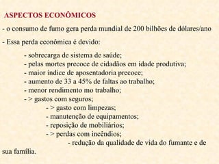 ASPECTOS ECONÔMICOS - o consumo de fumo gera perda mundial de 200 bilhões de dólares/ano - Essa perda econômica é devido: - sobrecarga de sistema de saúde;  - pelas mortes precoce de cidadãos em idade produtiva;  - maior índice de aposentadoria precoce;  - aumento de 33 a 45% de faltas ao trabalho;  - menor rendimento mo trabalho;  - > gastos com seguros;  - > gasto com limpezas;  - manutenção de equipamentos;  - reposição de mobiliários;  - > perdas com incêndios;  - redução da qualidade de vida do fumante e de sua família.  