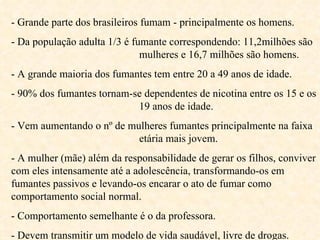 - Grande parte dos brasileiros fumam - principalmente os homens. - Da população adulta 1/3 é fumante correspondendo: 11,2milhões são  mulheres e 16,7 milhões são homens. - A grande maioria dos fumantes tem entre 20 a 49 anos de idade. - 90% dos fumantes tornam-se dependentes de nicotina entre os 15 e os  19 anos de idade. - Vem aumentando o nº de mulheres fumantes principalmente na faixa  etária mais jovem. - A mulher (mãe) além da responsabilidade de gerar os filhos, conviver com eles intensamente até a adolescência, transformando-os em fumantes passivos e levando-os encarar o ato de fumar como comportamento social normal.  - Comportamento semelhante é o da professora. - Devem transmitir um modelo de vida saudável, livre de drogas.  