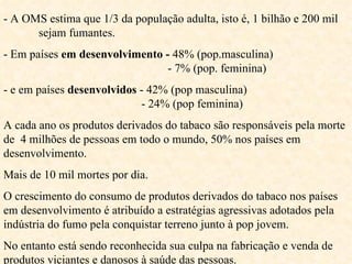 - A OMS estima que 1/3 da população adulta, isto é, 1 bilhão e 200 mil  sejam fumantes.  - Em países  em desenvolvimento -  48% (pop.masculina)    - 7% (pop. feminina) - e em países  desenvolvidos  - 42% (pop masculina)    - 24% (pop feminina) A cada ano os produtos derivados do tabaco são responsáveis pela morte de  4 milhões de pessoas em todo o mundo, 50% nos países em desenvolvimento. Mais de 10 mil mortes por dia. O crescimento do consumo de produtos derivados do tabaco nos países em desenvolvimento é atribuído a estratégias agressivas adotados pela indústria do fumo pela conquistar terreno junto à pop jovem. No entanto está sendo reconhecida sua culpa na fabricação e venda de produtos viciantes e danosos à saúde das pessoas. 
