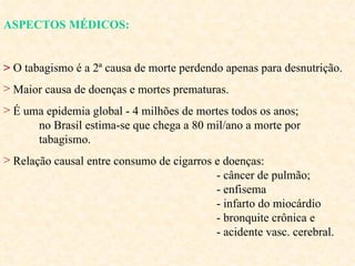 ASPECTOS MÉDICOS: >   O tabagismo é a 2ª causa de morte perdendo apenas para desnutrição.  Maior causa de doenças e mortes prematuras. É uma epidemia global - 4 milhões de mortes todos os anos;  no Brasil estima-se que chega a 80 mil/ano a morte por  tabagismo. Relação causal entre consumo de cigarros e doenças:  - câncer de pulmão;  - enfisema  - infarto do miocárdio  - bronquite crônica e  - acidente vasc. cerebral.  