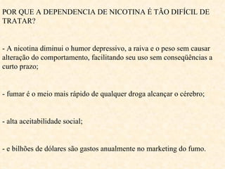 POR QUE A DEPENDENCIA DE NICOTINA É TÃO DIFÍCIL DE TRATAR? - A nicotina diminui o humor depressivo, a raiva e o peso sem causar alteração do comportamento, facilitando seu uso sem conseqüências a curto prazo; - fumar é o meio mais rápido de qualquer droga alcançar o cérebro; - alta aceitabilidade social; - e bilhões de dólares são gastos anualmente no marketing do fumo. 