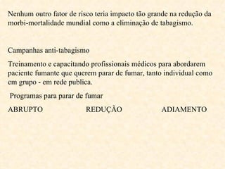 Nenhum outro fator de risco teria impacto tão grande na redução da morbi-mortalidade mundial como a eliminação de tabagismo. Campanhas anti-tabagismo  Treinamento e capacitando profissionais médicos para abordarem paciente fumante que querem parar de fumar, tanto individual como em grupo - em rede publica. Programas para parar de fumar ABRUPTO  REDUÇÃO  ADIAMENTO   