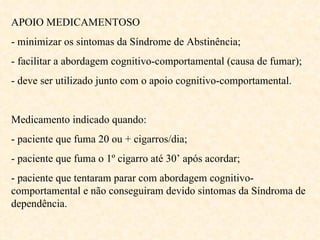 APOIO MEDICAMENTOSO - minimizar os sintomas da Síndrome de Abstinência; - facilitar a abordagem cognitivo-comportamental (causa de fumar); - deve ser utilizado junto com o apoio cognitivo-comportamental. Medicamento indicado quando: - paciente que fuma 20 ou + cigarros/dia; - paciente que fuma o 1º cigarro até 30’ após acordar; - paciente que tentaram parar com abordagem cognitivo-comportamental e não conseguiram devido sintomas da Síndroma de dependência.  