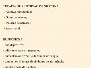 TERAPIA DE REPOSIÇÃO DE NICOTINA - Adesivo transdérmico; - Goma de mascar; - Inalação de aerossol; - Spray nasal. BUPROPIONA - anti depressivo; - adjuvante para o tratamento; - aumentam os níveis de dopamina no sangue; - diminui os sintomas da síndroma de abstinência; - simula a ação da nicotina 