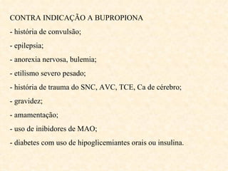 CONTRA INDICAÇÃO A BUPROPIONA - história de convulsão; - epilepsia; - anorexia nervosa, bulemia; - etilismo severo pesado; - história de trauma do SNC, AVC, TCE, Ca de cérebro; - gravidez; - amamentação; - uso de inibidores de MAO; - diabetes com uso de hipoglicemiantes orais ou insulina. 