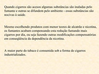 Quando cigarros são acesos algumas substâncias são inaladas pelo fumante e outras se difundem pelo ambiente - essas substâncias são nocivas à saúde. Mesmo escolhendo produtos com menor teores de alcatrão e nicotina, os fumantes acabam compensando esta redução fumando mais cigarros por dia, ou seja fazendo outras modificações compensatórias em conseqüência da dependência da nicotina. A maior parte do tabaco é consumida sob a forma de cigarros industrializados. 