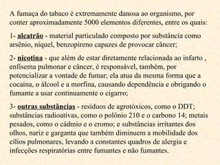 A fumaça do tabaco é extremamente danosa ao organismo, por conter aproximadamente 5000 elementos diferentes, entre os quais: 1-  alcatrão  - material particulado composto por substância como arsênio, níquel, benzopireno capazes de provocar câncer; 2-  nicotina  - que além de estar diretamente relacionada ao infarto , enfisema pulmonar e câncer, é responsável, também, por potencializar a vontade de fumar; ela atua da mesma forma que a cocaína, o álcool e a morfina, causando dependência e obrigando o fumante a usar continuamente o cigarro;  3-  outras substâncias  - resíduos de agrotóxicos, como o DDT; substâncias radioativas, como o polônio 210 e o carbono 14; metais pesados, como o cádmio e o cromo; e substâncias irritantes dos olhos, nariz e garganta que também diminuem a mobilidade dos cílios pulmonares, levando a constantes quadros de alergia e infecções respiratórias entre fumantes e não fumantes.  