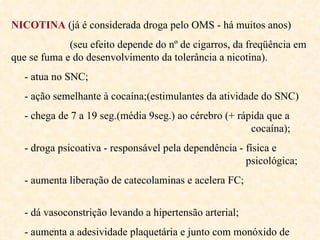 NICOTINA  (já é considerada droga pelo OMS - há muitos anos) (seu efeito depende do nº de cigarros, da freqüência em que se fuma e do desenvolvimento da tolerância a nicotina). - atua no SNC; - ação semelhante à cocaína;(estimulantes da atividade do SNC) - chega de 7 a 19 seg.(média 9seg.) ao cérebro (+ rápida que a    cocaína); - droga psicoativa - responsável pela dependência - física e    psicológica; - aumenta liberação de catecolaminas e acelera FC;  - dá vasoconstrição levando a hipertensão arterial; - aumenta a adesividade plaquetária e junto com monóxido de    carbono aumenta a ocorrência de AVC. 
