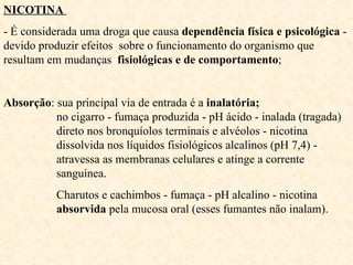 NICOTINA  - É considerada uma droga que causa  dependência física e psicológica  - devido produzir efeitos  sobre o funcionamento do organismo que resultam em mudanças  fisiológicas e de comportamento ; Absorção : sua principal via de entrada é a  inalatória;       no cigarro - fumaça produzida - pH ácido - inalada (tragada)    direto nos bronquíolos terminais e alvéolos - nicotina    dissolvida nos líquidos fisiológicos alcalinos (pH 7,4) -      atravessa as membranas celulares e atinge a corrente    sanguínea. Charutos e cachimbos - fumaça - pH alcalino - nicotina    absorvida  pela mucosa oral (esses fumantes não inalam). 