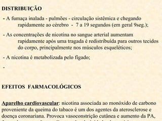 DISTRIBUIÇÃO -  A fumaça inalada - pulmões - circulação sistêmica e chegando  rapidamente ao cérebro  -  7 a 19 segundos (em geral 9seg.); - As concentrações de nicotina no sangue arterial aumentam  rapidamente após uma tragada é redistribuída para outros tecidos  do corpo, principalmente nos músculos esqueléticos;  - A nicotina é metabolizada pelo fígado; -  EFEITOS  FARMACOLÓGICOS   Aparelho cardiovascular : nicotina associada ao monóxido de carbono proveniente da queima do tabaco é um dos agentes da aterosclerose e doença coronariana. Provoca vasoconstrição cutânea e aumento da PA, força  das contrações cardíacas e da adesividade plaquetária. 